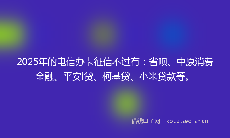 2025年的电信办卡征信不过有:省呗、中原消费金融、平安i贷、柯基贷、小米贷款等。