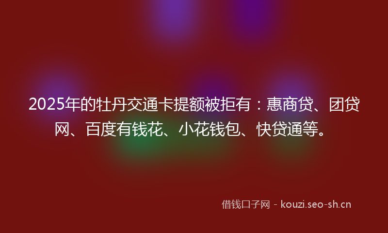 2025年的牡丹交通卡提额被拒有：惠商贷、团贷网、百度有钱花、小花钱包、快贷通等。