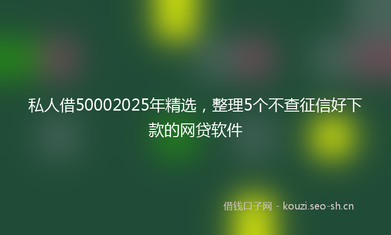 私人借50002025年精选，整理5个不查征信好下款的网贷软件