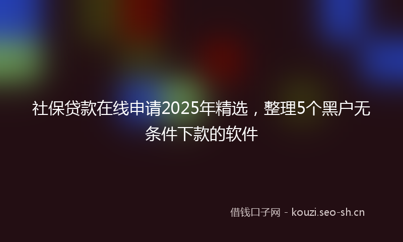 社保贷款在线申请2025年精选，整理5个黑户无条件下款的软件