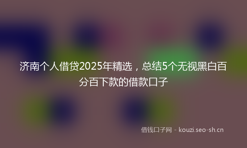 济南个人借贷2025年精选，总结5个无视黑白百分百下款的借款口子