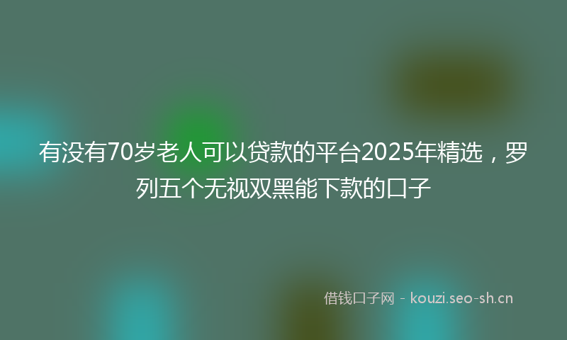 有没有70岁老人可以贷款的平台2025年精选，罗列五个无视双黑能下款的口子