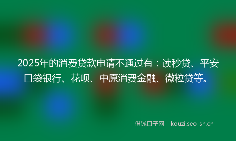 2025年的消费贷款申请不通过有：读秒贷、平安口袋银行、花呗、中原消费金融、微粒贷等。
