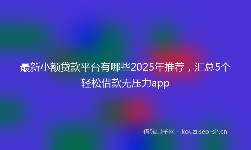 最新小额贷款平台有哪些2025年推荐，汇总5个轻松借款无压力app