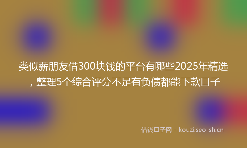 类似薪朋友借300块钱的平台有哪些2025年精选,整理5个综合评分不足有负债都能下款口子
