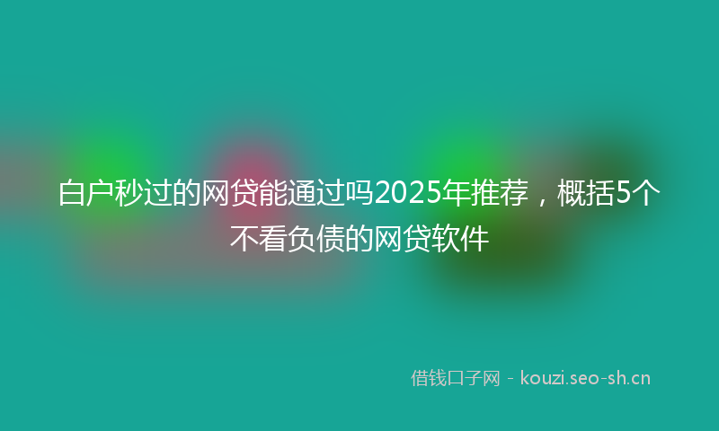 白户秒过的网贷能通过吗2025年推荐，概括5个不看负债的网贷软件