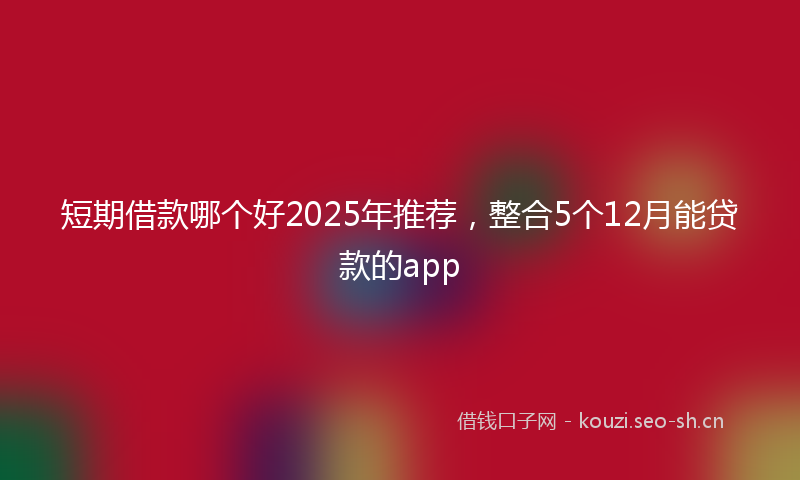 短期借款哪个好2025年推荐，整合5个12月能贷款的app