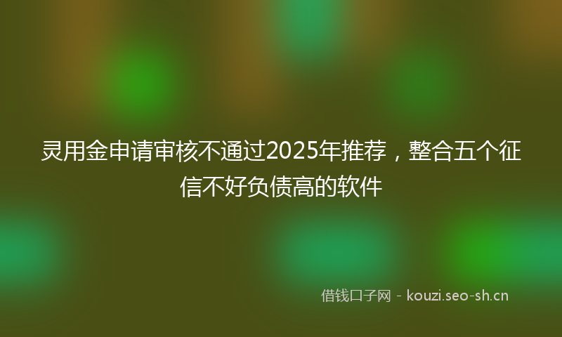 灵用金申请审核不通过2025年推荐,整合五个征信不好负债高的软件