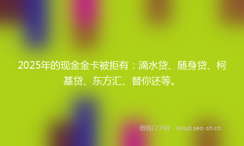 2025年的现金金卡被拒有：滴水贷、随身贷、柯基贷、东方汇、替你还等。