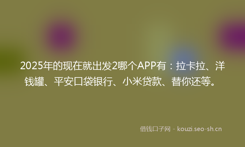 2025年的现在就出发2哪个APP有：拉卡拉、洋钱罐、平安口袋银行、小米贷款、替你还等。