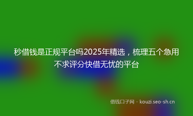 秒借钱是正规平台吗2025年精选,梳理五个急用不求评分快借无忧的平台