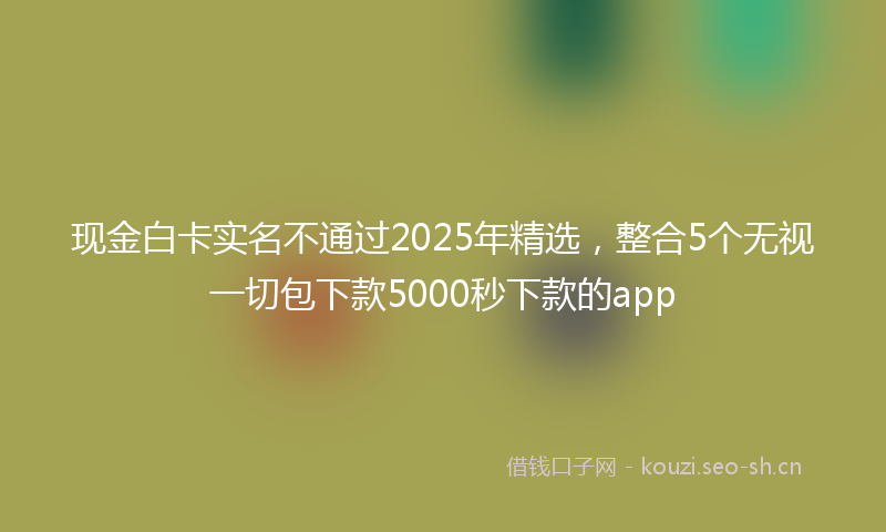 现金白卡实名不通过2025年精选，整合5个无视一切包下款5000秒下款的app