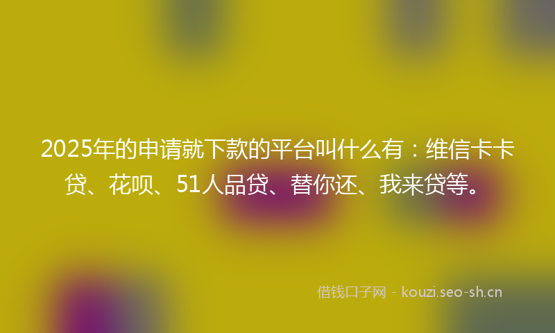 2025年的申请就下款的平台叫什么有：维信卡卡贷、花呗、51人品贷、替你还、我来贷等。