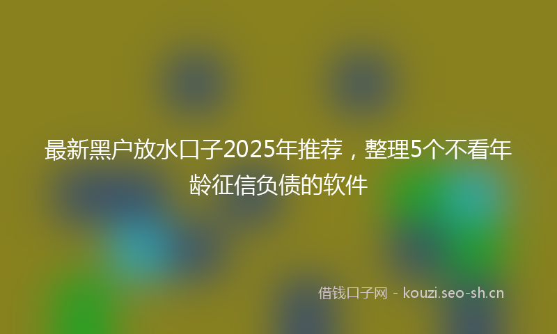 最新黑户放水口子2025年推荐，整理5个不看年龄征信负债的软件