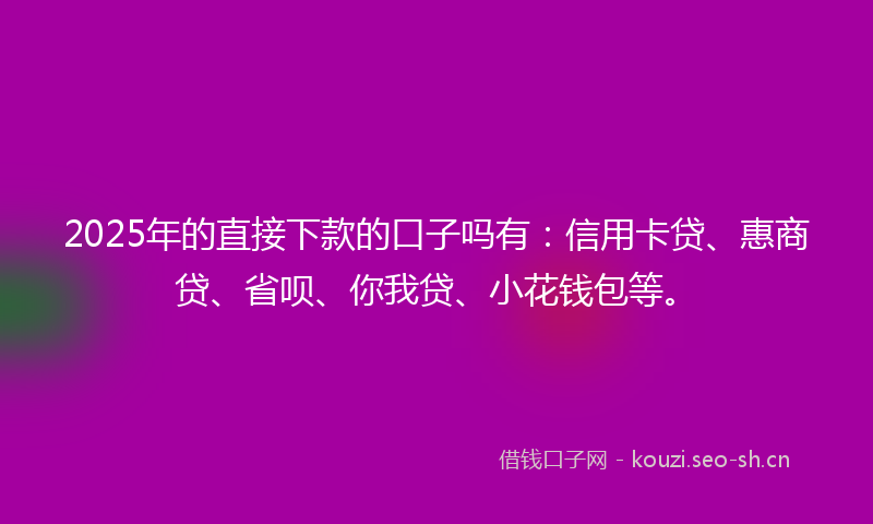 2025年的直接下款的口子吗有：信用卡贷、惠商贷、省呗、你我贷、小花钱包等。
