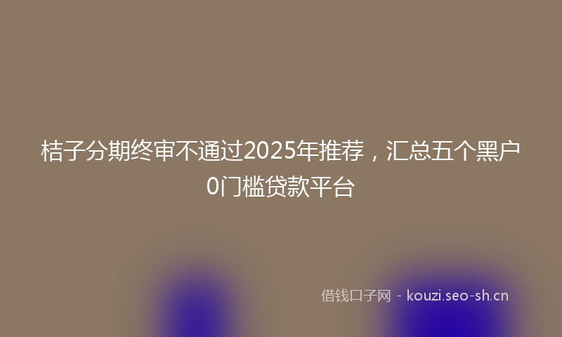 桔子分期终审不通过2025年推荐，汇总五个黑户0门槛贷款平台
