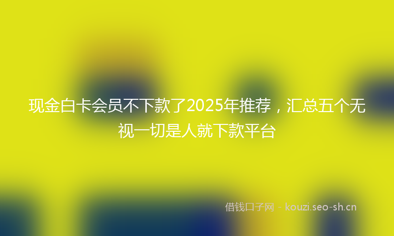 现金白卡会员不下款了2025年推荐，汇总五个无视一切是人就下款平台
