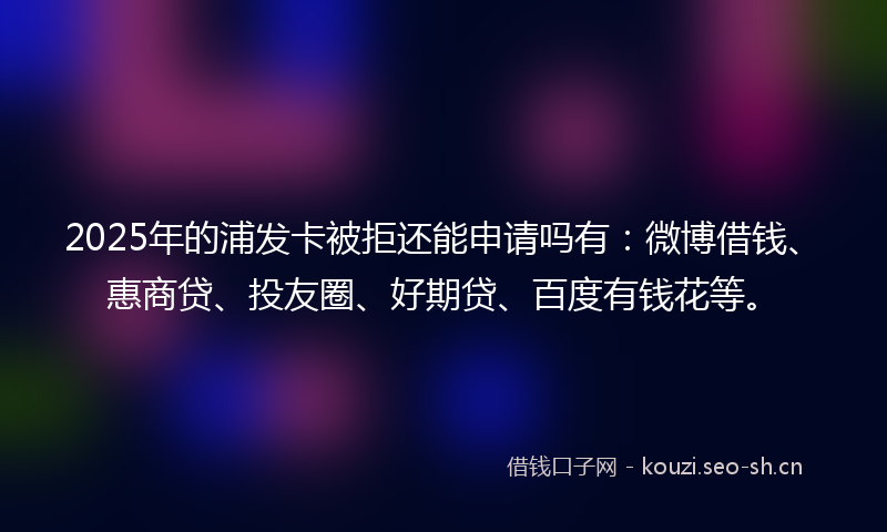 2025年的浦发卡被拒还能申请吗有：微博借钱、惠商贷、投友圈、好期贷、百度有钱花等。