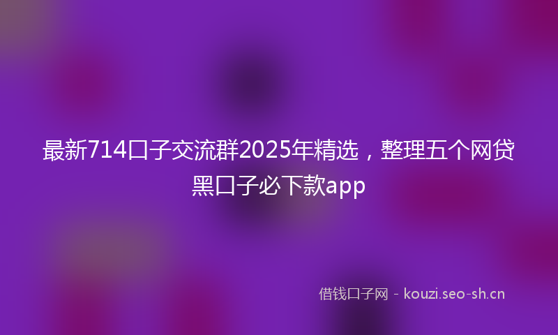 最新714口子交流群2025年精选，整理五个网贷黑口子必下款app