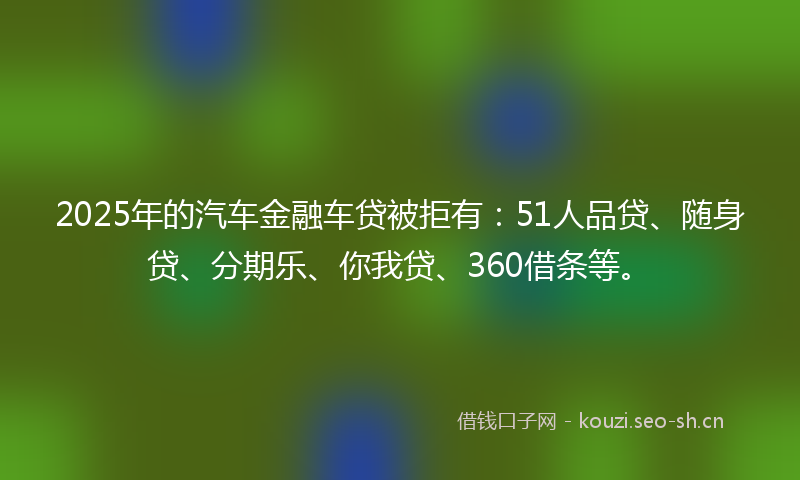 2025年的汽车金融车贷被拒有：51人品贷、随身贷、分期乐、你我贷、360借条等。