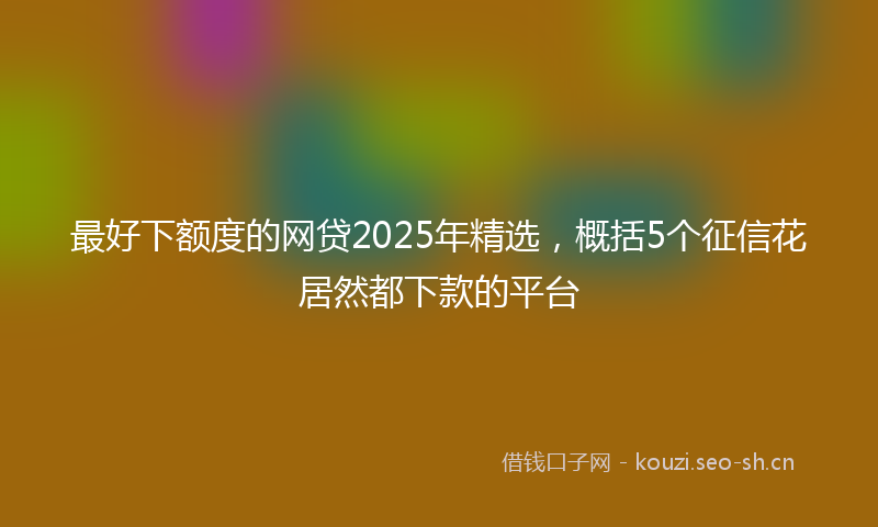 最好下额度的网贷2025年精选，概括5个征信花居然都下款的平台