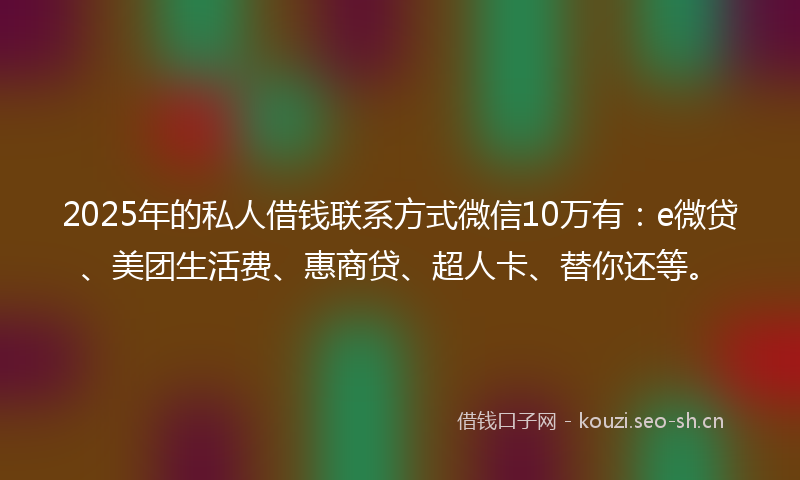 2025年的私人借钱联系方式微信10万有：e微贷、美团生活费、惠商贷、超人卡、替你还等。