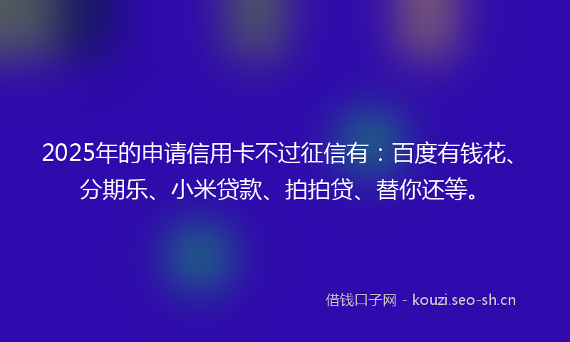 2025年的申请信用卡不过征信有：百度有钱花、分期乐、小米贷款、拍拍贷、替你还等。