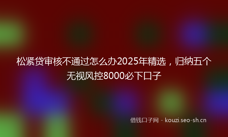 松紧贷审核不通过怎么办2025年精选，归纳五个无视风控8000必下口子