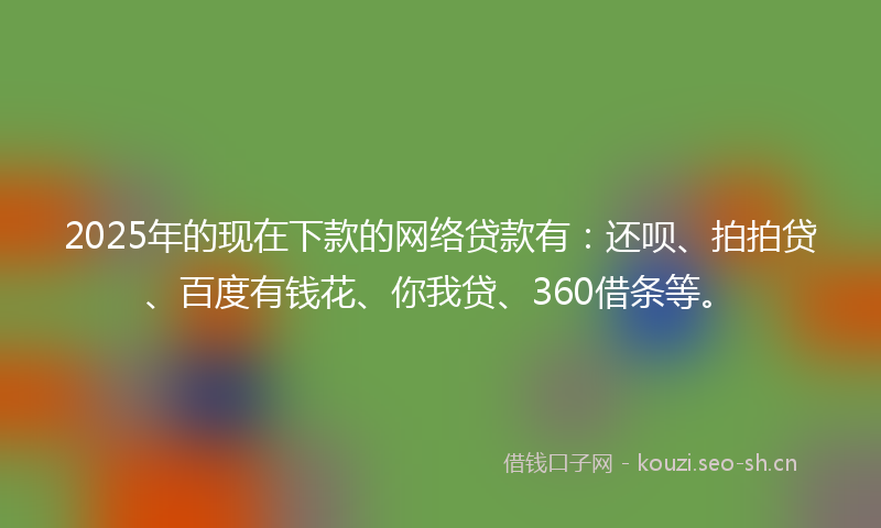 2025年的现在下款的网络贷款有：还呗、拍拍贷、百度有钱花、你我贷、360借条等。