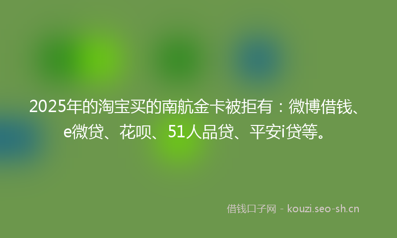 2025年的淘宝买的南航金卡被拒有：微博借钱、e微贷、花呗、51人品贷、平安i贷等。