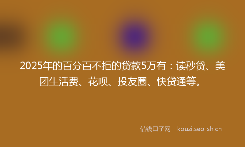 2025年的百分百不拒的贷款5万有：读秒贷、美团生活费、花呗、投友圈、快贷通等。
