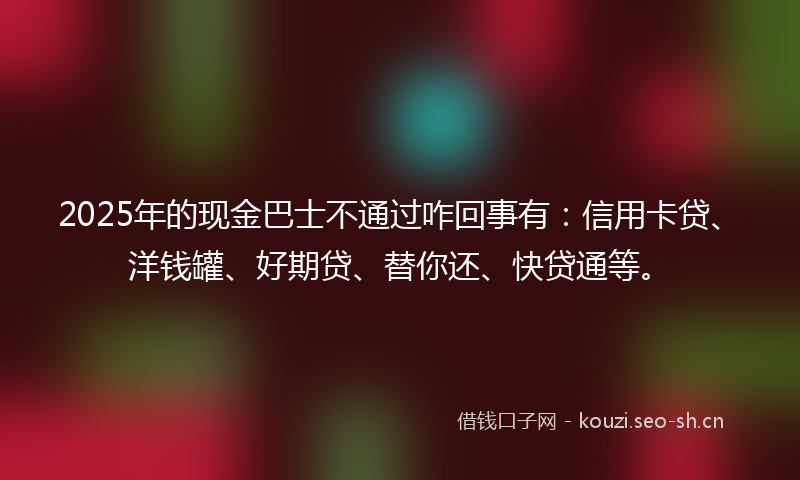2025年的现金巴士不通过咋回事有：信用卡贷、洋钱罐、好期贷、替你还、快贷通等。