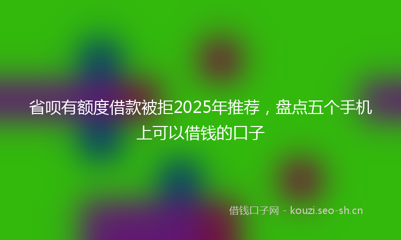 省呗有额度借款被拒2025年推荐，盘点五个手机上可以借钱的口子