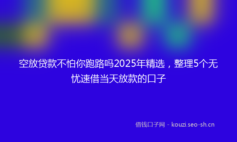 空放贷款不怕你跑路吗2025年精选，整理5个无忧速借当天放款的口子