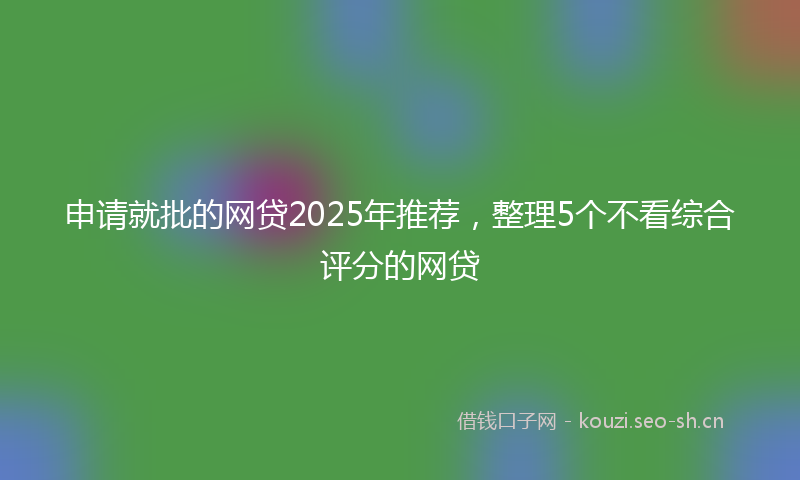 申请就批的网贷2025年推荐，整理5个不看综合评分的网贷