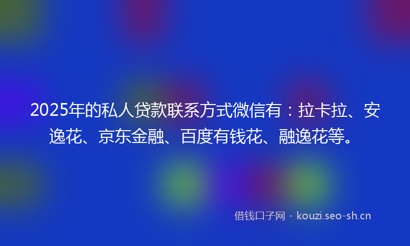 2025年的私人贷款联系方式微信有：拉卡拉、安逸花、京东金融、百度有钱花、融逸花等。
