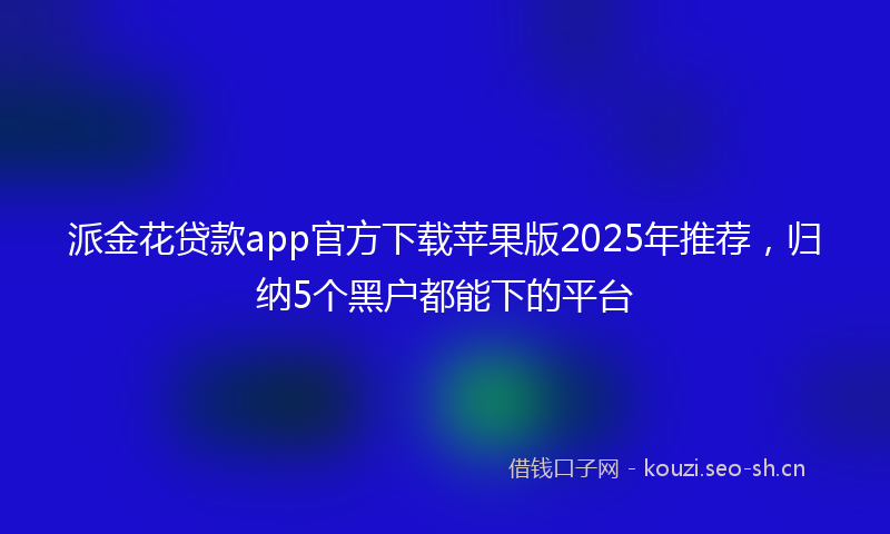 派金花贷款app官方下载苹果版2025年推荐，归纳5个黑户都能下的平台