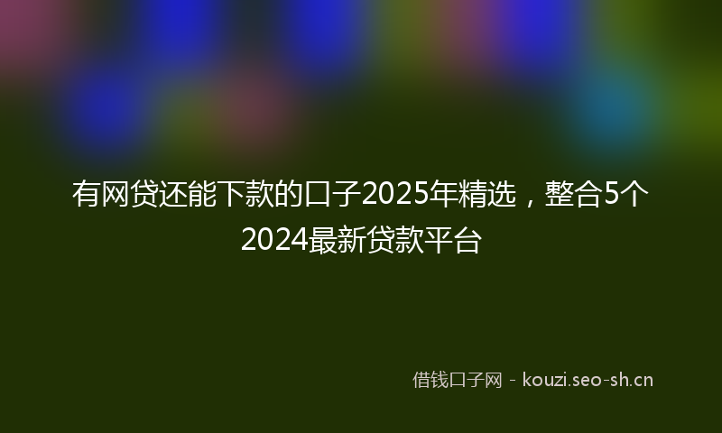 有网贷还能下款的口子2025年精选，整合5个2024最新贷款平台