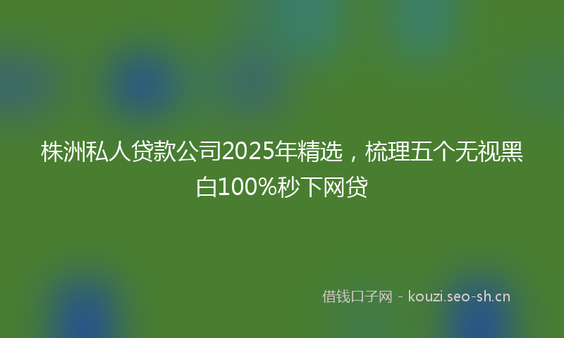 株洲私人贷款公司2025年精选，梳理五个无视黑白100%秒下网贷