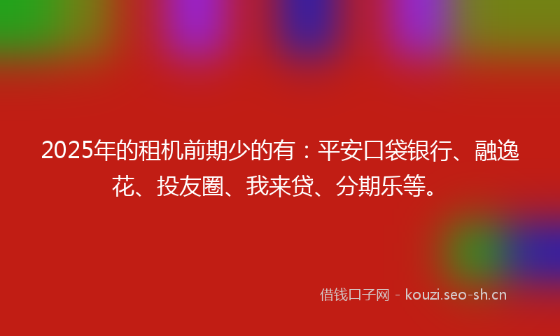 2025年的租机前期少的有：平安口袋银行、融逸花、投友圈、我来贷、分期乐等。