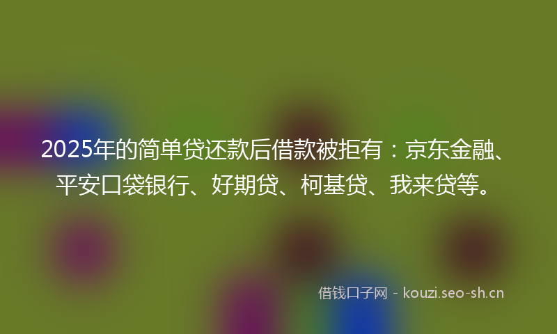 2025年的简单贷还款后借款被拒有：京东金融、平安口袋银行、好期贷、柯基贷、我来贷等。