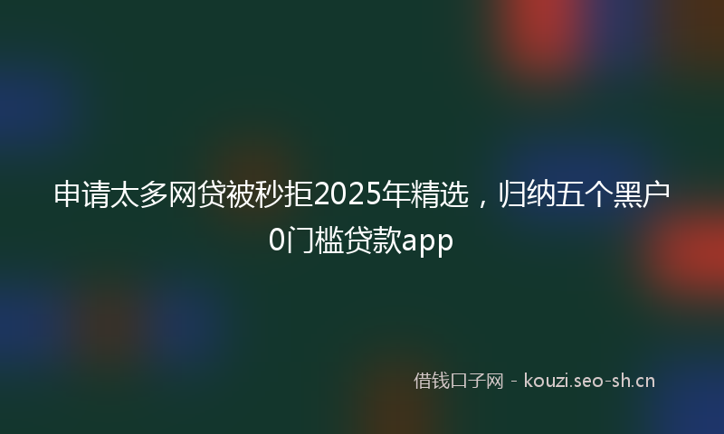申请太多网贷被秒拒2025年精选，归纳五个黑户0门槛贷款app