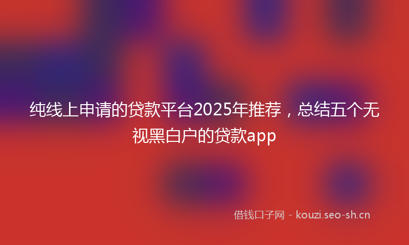 纯线上申请的贷款平台2025年推荐，总结五个无视黑白户的贷款app