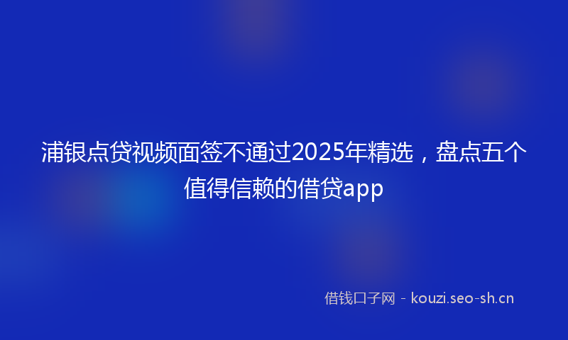 浦银点贷视频面签不通过2025年精选，盘点五个值得信赖的借贷app