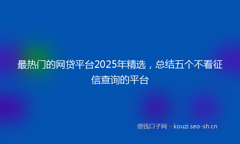 最热门的网贷平台2025年精选，总结五个不看征信查询的平台
