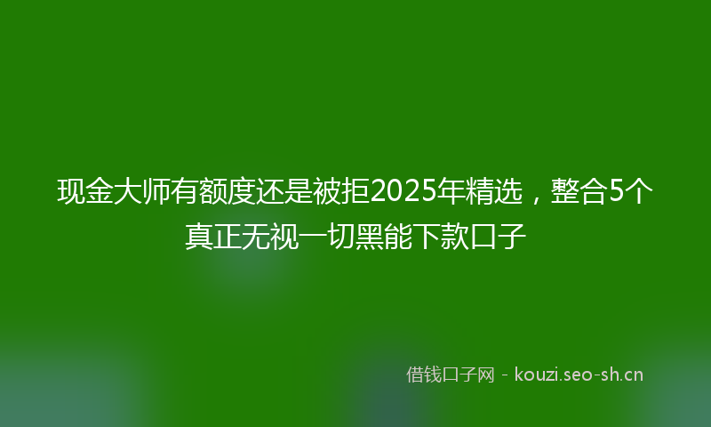 现金大师有额度还是被拒2025年精选，整合5个真正无视一切黑能下款口子