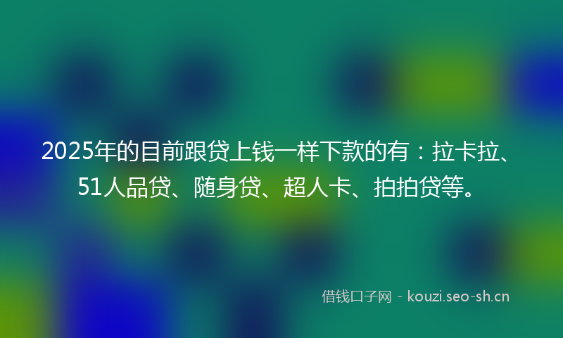 2025年的目前跟贷上钱一样下款的有：拉卡拉、51人品贷、随身贷、超人卡、拍拍贷等。