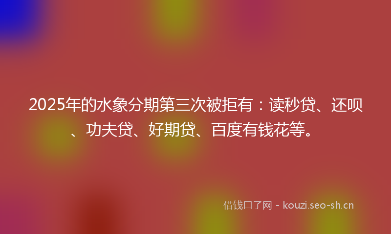 2025年的水象分期第三次被拒有：读秒贷、还呗、功夫贷、好期贷、百度有钱花等。