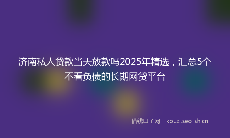 济南私人贷款当天放款吗2025年精选，汇总5个不看负债的长期网贷平台