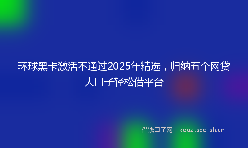 环球黑卡激活不通过2025年精选，归纳五个网贷大口子轻松借平台